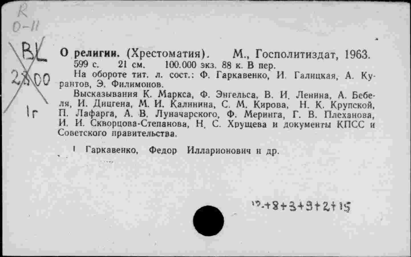 ﻿/<
о-н
'	® религии. (Хрестоматия). М„ Госполитиздат, 1963.
\7	599 с. 21 см. 100.000 экз. 88 к. В пер.
°б°Роте тит. л. сост.: Ф. Гаркавенко, И. Галицкая, А. Ку-« рантов, Э. Филимонов.
/	Высказывания К. Маркса, Ф. Энгельса, В. И. Ленина, А. Бебе-
' . х ля, И. Дицгена, М. И. Калинина, С. М. Кирова, Н. К. Крупской, IГ П. Лафарга, А. В. Луначарского, Ф. Меринга, Г. В. Плеханова, И. И. Скворцова-Степанова, Н. С. Хрущева и документы КПСС и Советского правительства.
I Гаркавенко, Федор Илларионович и др.
‘’-+8* 3+3* 2,11$